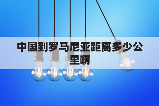 中国到罗马尼亚距离多少公里啊(中国去罗马尼亚最佳路线)