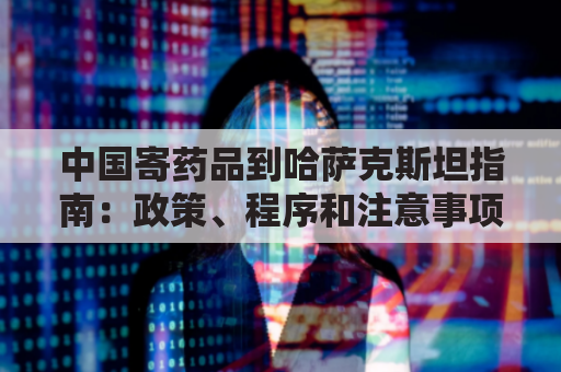 中国寄药品到哈萨克斯坦指南:政策、程序和注意事项