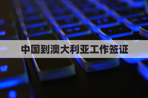 中国到澳大利亚工作签证(中国人到澳大利亚打工怎么办手续)