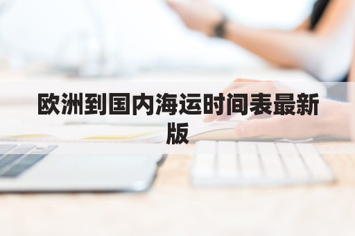 欧洲到国内海运时间表最新版(欧洲到中国的海运费)