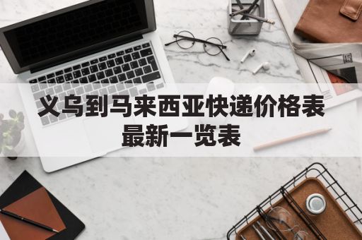 义乌到马来西亚快递价格表最新一览表(义乌东西怎么发马来西亚)