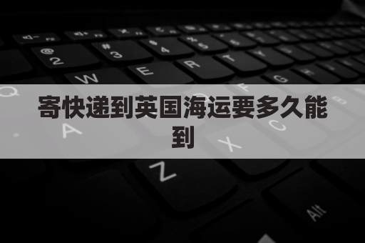 寄快递到英国海运要多久能到(寄快递到英国 海运)