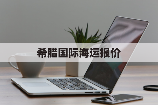 希腊国际海运报价(海运到希腊需要多久)