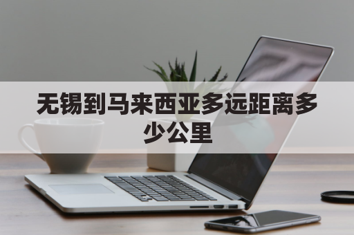 无锡到马来西亚多远距离多少公里(无锡到马山多少公里)