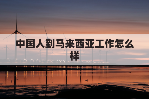 中国人到马来西亚工作怎么样(中国人在马来西亚工作需要什么条件)