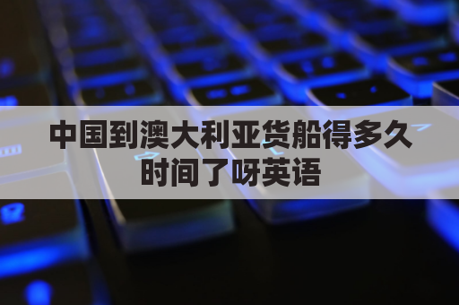 中国到澳大利亚货船得多久时间了呀英语(中国到澳大利亚船期要多久)