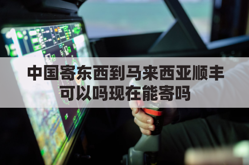 中国寄东西到马来西亚顺丰可以吗现在能寄吗(中国寄快递到马来西亚怎么寄)