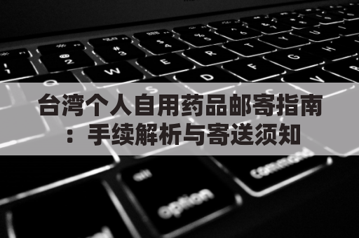 台湾个人自用药品邮寄指南:手续解析与寄送须知