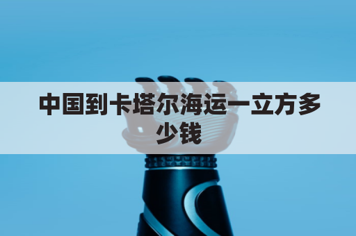 中国到卡塔尔海运一立方多少钱(中国到卡塔尔运费多少钱)