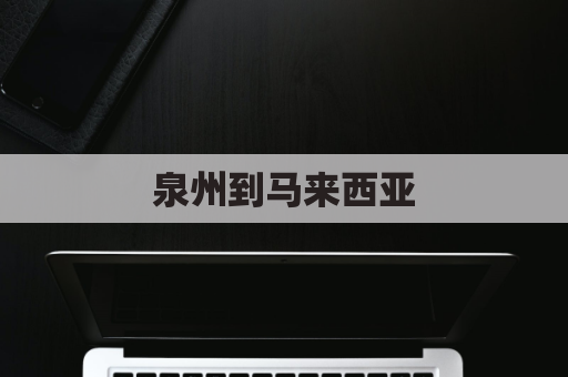 泉州到马来西亚(泉州到马来西亚多远)