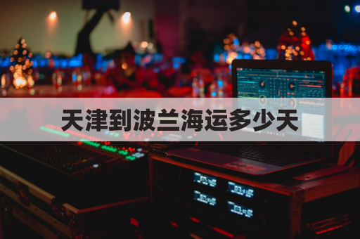 天津到波兰海运多少天(天津到波兰海运要多久)