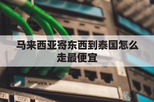 马来西亚寄东西到泰国怎么走最便宜(马来西亚寄东西到中国用什么快递公司)