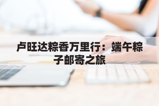 卢旺达粽香万里行:端午粽子邮寄之旅