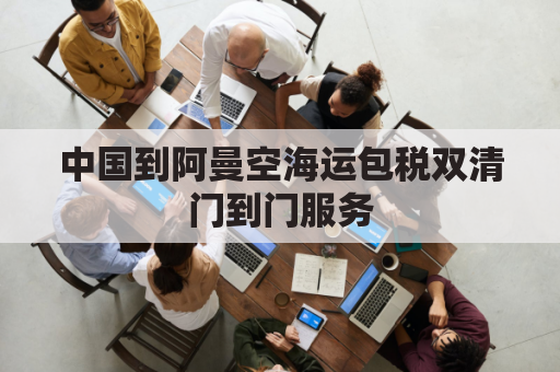 中国到阿曼空海运包税双清门到门服务(中国到阿曼的航班时间)