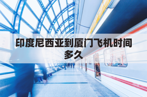 印度尼西亚到厦门飞机时间多久(厦门到印度尼西亚飞机票)