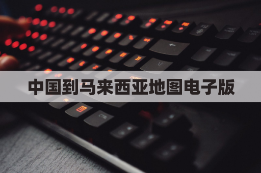 中国到马来西亚地图电子版(中国到马来西亚多少时间)