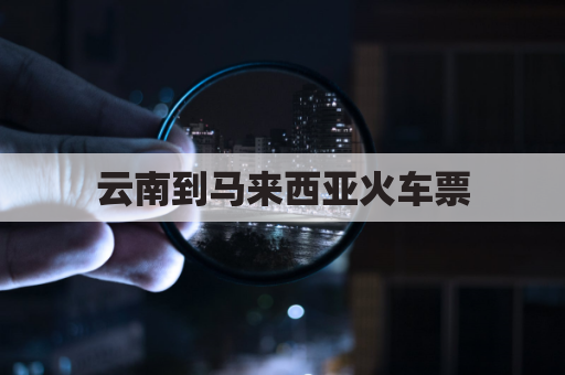 云南到马来西亚火车票(云南到马来西亚火车票多少钱)