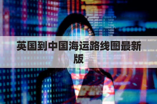 英国到中国海运路线图最新版(英国到中国航海路线)