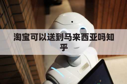 淘宝可以送到马来西亚吗知乎(淘宝能送到马来西亚吗)
