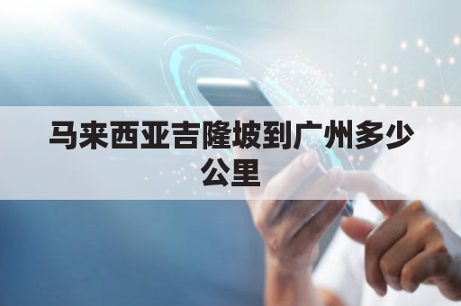 马来西亚吉隆坡到广州多少公里(马来西亚吉隆坡离广州多少公里)