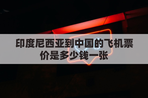 印度尼西亚到中国的飞机票价是多少钱一张(印度尼西亚飞中国航班最新动态)
