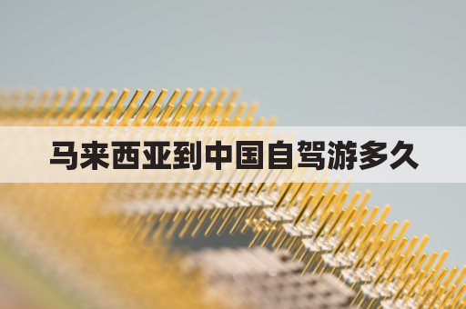 马来西亚到中国自驾游多久(马来西亚到中国自驾游多久时间)