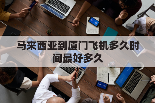 马来西亚到厦门飞机多久时间最好多久(马来西亚到厦门多少公里)