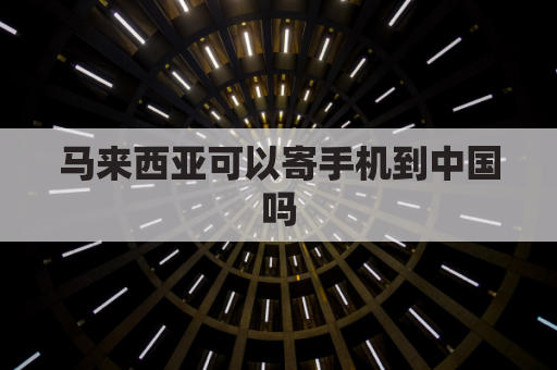 马来西亚可以寄手机到中国吗(马来西亚可以寄东西来中国吗)