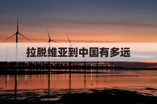 拉脱维亚到中国有多远(拉脱维亚到中国有多远的距离)