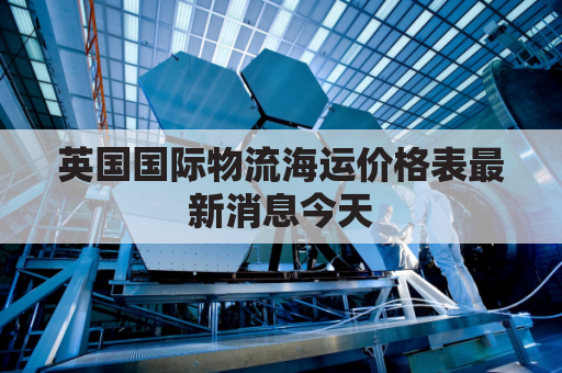 英国国际物流海运价格表最新消息今天(英国国际物流停运了吗)