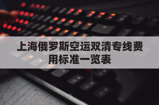 上海俄罗斯空运双清专线费用标准一览表(俄罗斯陆运出口双清)