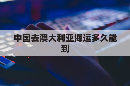中国去澳大利亚海运多久能到(中国到澳大利亚的海运费)