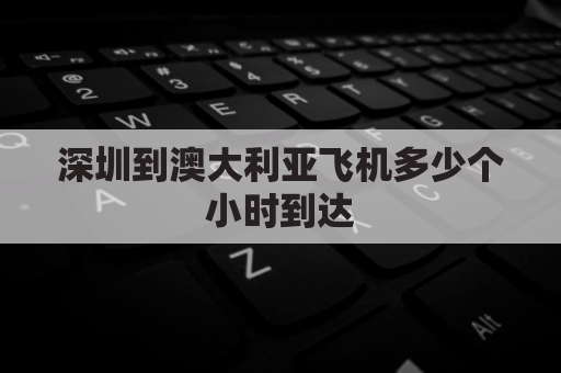 深圳到澳大利亚飞机多少个小时到达(深圳飞澳大利亚几个小时)