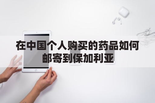 在中国个人购买的药品如何邮寄到保加利亚(往国内邮寄药品)