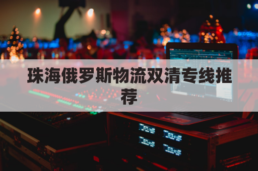 珠海俄罗斯物流双清专线推荐(珠海俄罗斯商品店在哪)