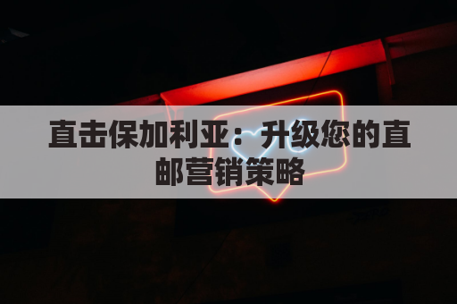 直击保加利亚：升级您的直邮营销策略
