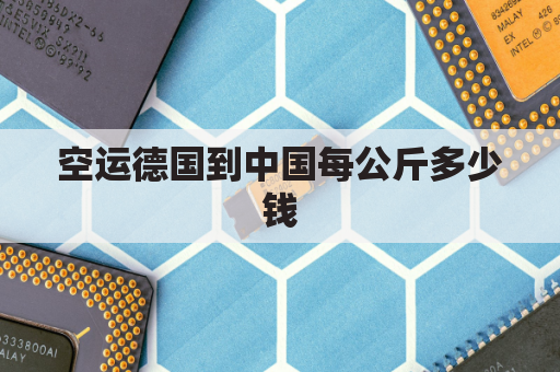空运德国到中国每公斤多少钱(空运到德国多少钱一公斤)