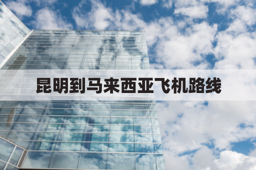 昆明到马来西亚飞机路线(昆明到马来西亚物流)
