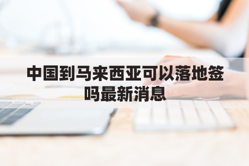 中国到马来西亚可以落地签吗最新消息(中国到马来西亚是落地签吗)