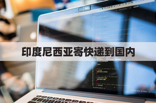 印度尼西亚寄快递到国内(往印度尼西亚寄包裹怎么寄)