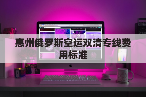 惠州俄罗斯空运双清专线费用标准(俄罗斯陆运出口双清)