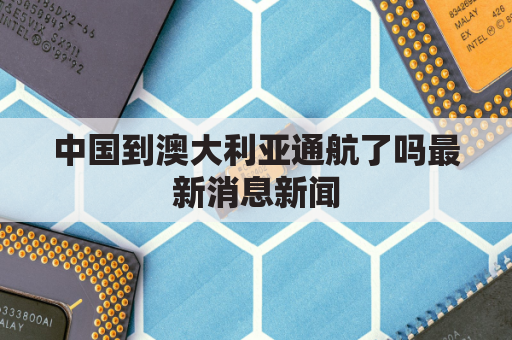 中国到澳大利亚通航了吗最新消息新闻(中国到澳大利亚航线图)