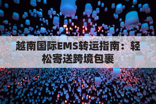 越南国际EMS转运指南：轻松寄送跨境包裹