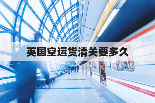 英国空运货清关要多久(英国空运回国运费)