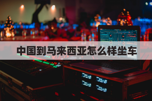 中国到马来西亚怎么样坐车(中国到马来西亚路线)