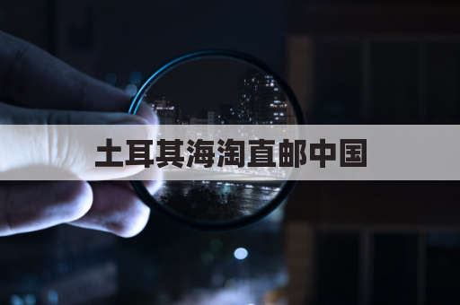 土耳其海淘直邮中国,快递指南全攻略