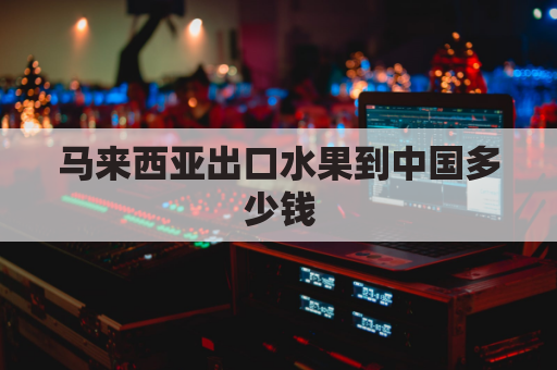 马来西亚出口水果到中国多少钱(中国水果走马来西亚空运)