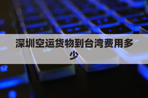 深圳空运货物到台湾费用多少(深圳发货到台湾要多少钱)