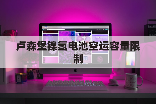 卢森堡镍氢电池空运容量限制(卢森堡镍氢电池空运容量限制多大)