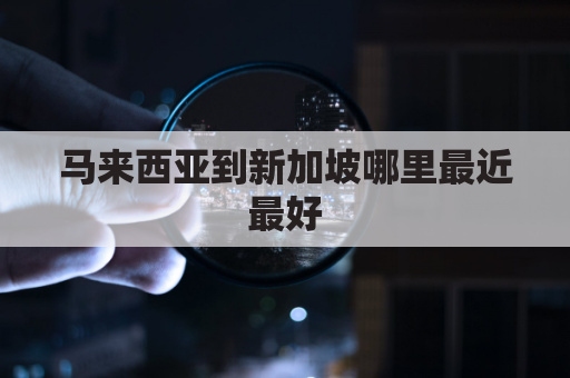 马来西亚到新加坡哪里最近最好(马来西亚到新加坡多远)